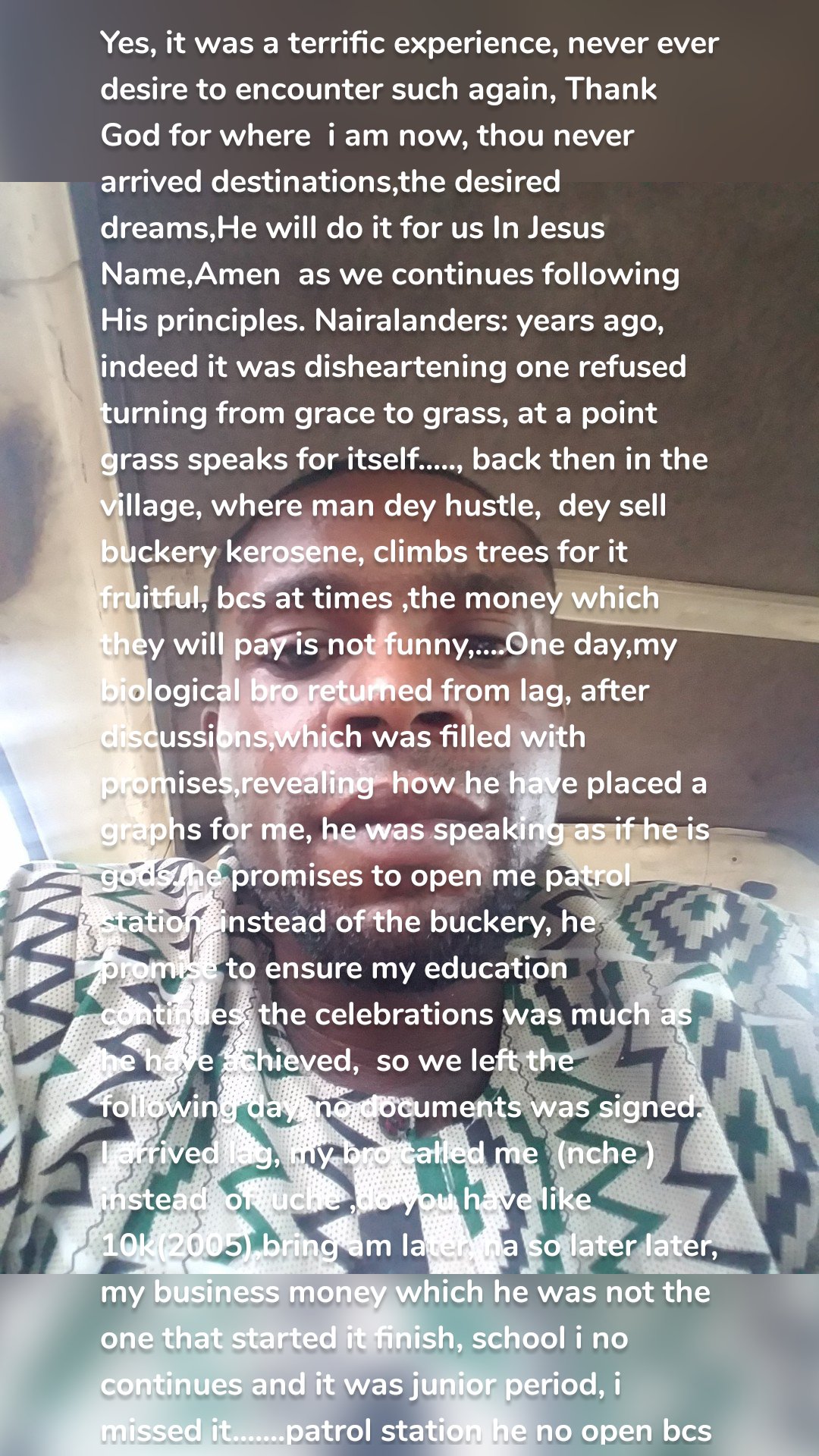 Yes, it was a terrific experience, never ever desire to encounter such again, Thank God for where  i am now, thou never arrived destinations,the desired dreams,He will do it for us In Jesus Name,Amen  as we continues following His principles. Nairalanders: years ago, indeed it was disheartening one refused turning from grace to grass, at a point grass speaks for itself....., back then in the village, where man dey hustle,  dey sell buckery kerosene, climbs trees for it fruitful, bcs at times ,the money which they will pay is not funny,....One day,my biological bro returned from lag, after discussions,which was filled with promises,revealing  how he have placed a graphs for me, he was speaking as if he is gods..he promises to open me patrol station  instead of the buckery, he promise to ensure my education  continues, the celebrations was much as he have achieved,  so we left the following day, no documents was signed. I arrived lag, my bro called me  (nche ) instead  of  uche ,do you have like 10k(2005),bring am later, na so later later, my business money which he was not the one that started it finish, school i no continues and it was junior period, i missed it.......patrol station he no open bcs i no see.....i was subjected to abides by certain rules which my coming is never mentioned....schools n patrol station dies....no one is talking about it.....he was busy opening acct for now born baby,expanding his business ,travels to china to import over 100,000 laptop bags.....everywhere was full of bag, including the room i was sleeping on. To cut the long stories short........i went to school and i met a teacher named Mrs Ajayi, explain my predicaments, then ask you if it really touch, and if she has sympathy for me,that he should sign as parent guardian and register me, i wan start school.......she did it, i enjoyed scholarships  ss1-ss3.....i didn't write junior waec, Mrs.Ajayi signed  for me after i passed the three subjects for the class entrances.......i have finished nysc since 2019,worked in firms, enjoyed the recent concluded npower 2020 batch c stream 1,self employed,  paying exployees... between  2006-2023 is an interesting part,challenging, good bad ugly happened, visit www.startletinformatic.data.blog